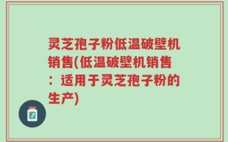 灵芝孢子粉低温破壁机销售(低温破壁机销售：适用于灵芝孢子粉的生产)