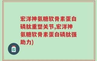 宏洋神氨糖软骨素蛋白磷肽重塑关节,宏洋神氨糖软骨素蛋白磷肽强助力)
