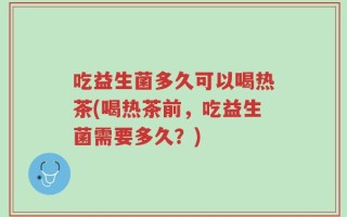 吃益生菌多久可以喝热茶(喝热茶前，吃益生菌需要多久？)