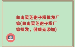 白山灵芝孢子粉批发厂家(白山灵芝孢子粉厂家批发，健康无添加)
