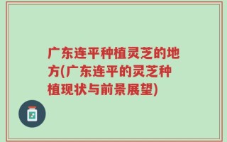 广东连平种植灵芝的地方(广东连平的灵芝种植现状与前景展望)