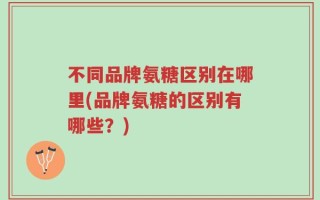 不同品牌氨糖区别在哪里(品牌氨糖的区别有哪些？)