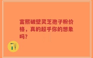 富熙破壁灵芝孢子粉价格，真的超乎你的想象吗？