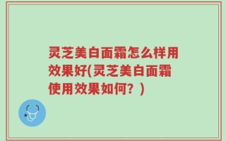 灵芝美白面霜怎么样用效果好(灵芝美白面霜使用效果如何？)