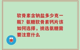 软骨素含钠盐多少克一瓶？氨糖软骨素钙片该如何选择，挑选氨糖需要注意什么