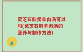 灵芝石斛煲羊肉汤可以吗(灵芝石斛羊肉汤的营养与制作方法)