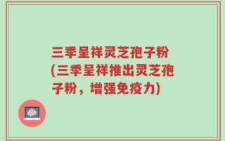 三季呈祥灵芝孢子粉 (三季呈祥推出灵芝孢子粉，增强免疫力)