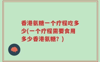 香港氨糖一个疗程吃多少(一个疗程需要食用多少香港氨糖？)