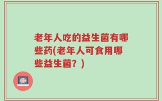 老年人吃的益生菌有哪些药(老年人可食用哪些益生菌？)