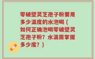 零破壁灵芝孢子粉要用多少温度的水泡喝 (如何正确泡喝零破壁灵芝孢子粉？水温需掌握多少度？)