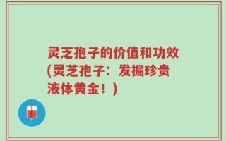 灵芝孢子的价值和功效(灵芝孢子：发掘珍贵液体黄金！)
