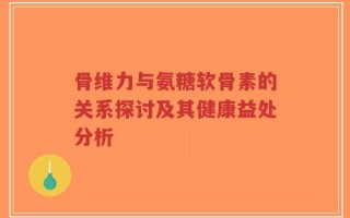 骨维力与氨糖软骨素的关系探讨及其健康益处分析