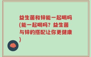 益生菌和锌能一起喝吗(能一起喝吗？益生菌与锌的搭配让你更健康)