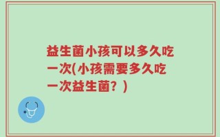 益生菌小孩可以多久吃一次(小孩需要多久吃一次益生菌？)
