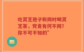 吃灵芝孢子粉同时喝灵芝茶，究竟有何不同？你不可不知的”