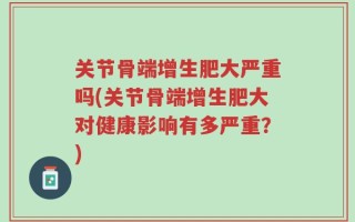 关节骨端增生肥大严重吗(关节骨端增生肥大对健康影响有多严重？)