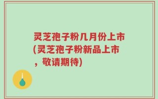 灵芝孢子粉几月份上市(灵芝孢子粉新品上市，敬请期待)