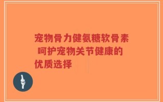 宠物骨力健氨糖软骨素 呵护宠物关节健康的优质选择