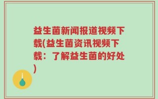 益生菌新闻报道视频下载(益生菌资讯视频下载：了解益生菌的好处)