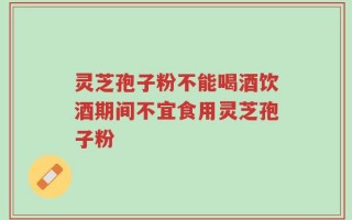 灵芝孢子粉不能喝酒饮酒期间不宜食用灵芝孢子粉