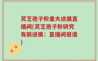 灵芝孢子粉重大进展直播间(灵芝孢子粉研究有新进展：直播间报道)