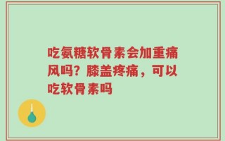 吃氨糖软骨素会加重痛风吗？膝盖疼痛，可以吃软骨素吗