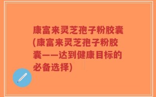康富来灵芝孢子粉胶囊(康富来灵芝孢子粉胶囊——达到健康目标的必备选择)
