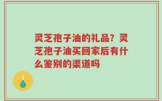 灵芝孢子油的礼品？灵芝孢子油买回家后有什么鉴别的渠道吗