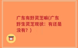广东有野灵芝嘛(广东野生灵芝现状：有还是没有？)
