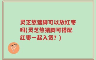 灵芝熬猪脚可以放红枣吗(灵芝熬猪脚可搭配红枣一起入煲？)