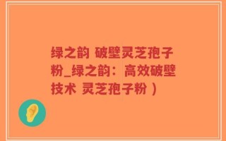 绿之韵 破壁灵芝孢子粉_绿之韵：高效破壁技术 灵芝孢子粉 )