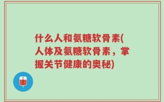 什么人和氨糖软骨素(人体及氨糖软骨素，掌握关节健康的奥秘)