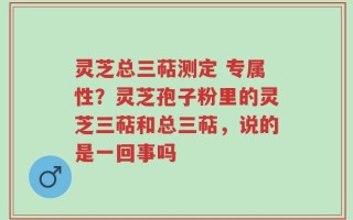 灵芝总三萜测定 专属性？灵芝孢子粉里的灵芝三萜和总三萜，说的是一回事吗