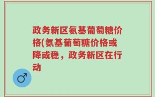 政务新区氨基葡萄糖价格(氨基葡萄糖价格或降或稳，政务新区在行动