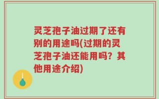 灵芝孢子油过期了还有别的用途吗(过期的灵芝孢子油还能用吗？其他用途介绍)