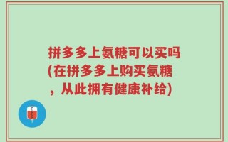 拼多多上氨糖可以买吗(在拼多多上购买氨糖，从此拥有健康补给)