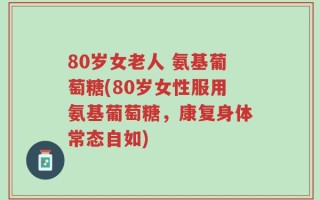 80岁女老人 氨基葡萄糖(80岁女性服用氨基葡萄糖，康复身体常态自如)