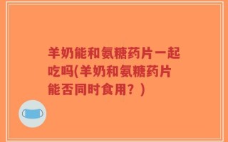 羊奶能和氨糖药片一起吃吗(羊奶和氨糖药片能否同时食用？)