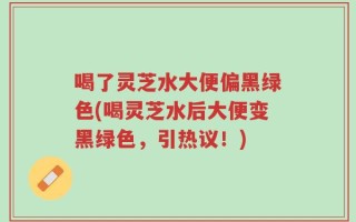 喝了灵芝水大便偏黑绿色(喝灵芝水后大便变黑绿色，引热议！)