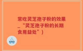 常吃灵芝孢子粉的效果_“灵芝孢子粉的长期食用益处”)