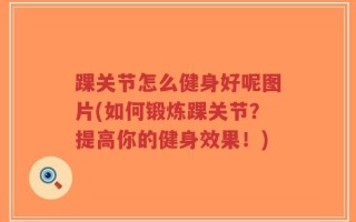 踝关节怎么健身好呢图片(如何锻炼踝关节？提高你的健身效果！)