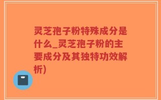 灵芝孢子粉特殊成分是什么_灵芝孢子粉的主要成分及其独特功效解析)