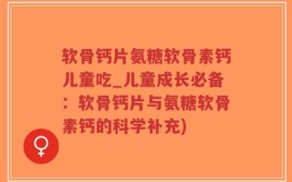 软骨钙片氨糖软骨素钙儿童吃_儿童成长必备：软骨钙片与氨糖软骨素钙的科学补充)