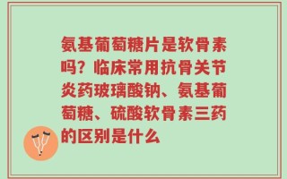 氨基葡萄糖片是软骨素吗？临床常用抗骨关节炎药玻璃酸钠、氨基葡萄糖、硫酸软骨素三药的区别是什么