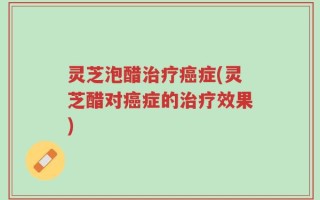 灵芝泡醋治疗癌症(灵芝醋对癌症的治疗效果)