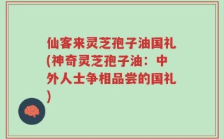 仙客来灵芝孢子油国礼(神奇灵芝孢子油：中外人士争相品尝的国礼)