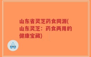 山东省灵芝药食同源(山东灵芝：药食两用的健康宝藏)
