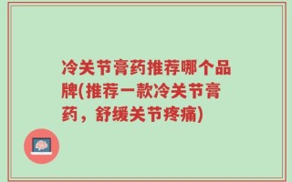 冷关节膏药推荐哪个品牌(推荐一款冷关节膏药，舒缓关节疼痛)