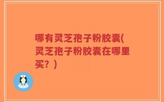 哪有灵芝孢子粉胶囊(灵芝孢子粉胶囊在哪里买？)