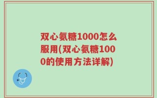 双心氨糖1000怎么服用(双心氨糖1000的使用方法详解)